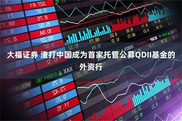 大福证券 渣打中国成为首家托管公募QDII基金的外资行