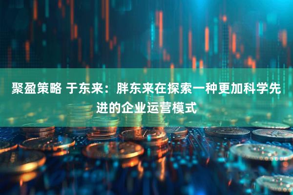 聚盈策略 于东来：胖东来在探索一种更加科学先进的企业运营模式
