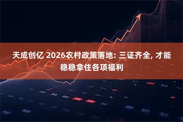 天成创亿 2026农村政策落地: 三证齐全, 才能稳稳拿住各项福利