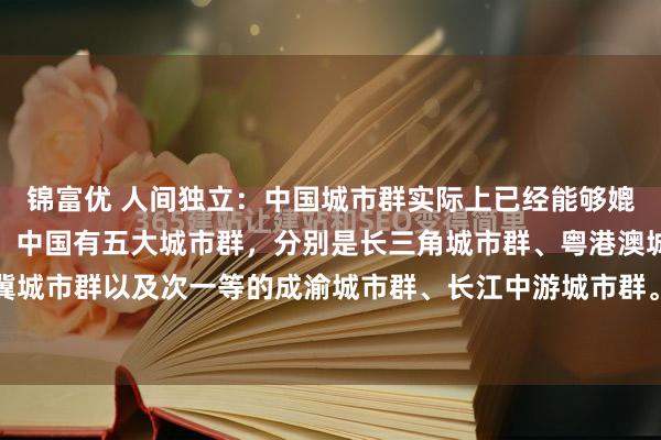 锦富优 人间独立:中国城市群实际上已经能够媲美世界一流的城市群了。中国有五大城市群,分别是长三角城市群、粤港澳城市群、京津冀城市群以及次一等的成渝城市群、长江中游城市群。中国前三个城市群比得上美国、日本...