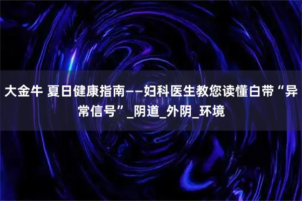 大金牛 夏日健康指南——妇科医生教您读懂白带“异常信号”_阴道_外阴_环境