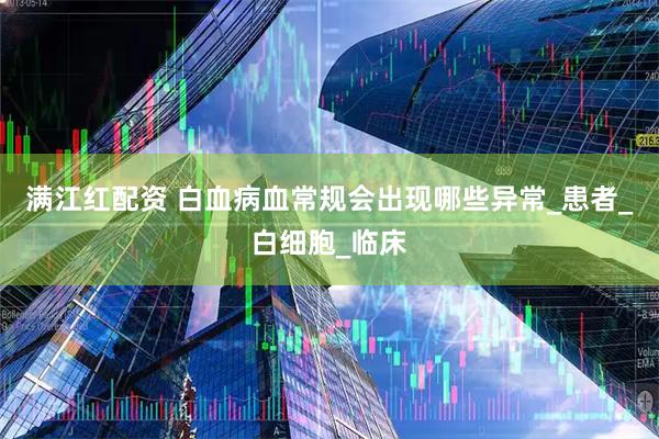 满江红配资 白血病血常规会出现哪些异常_患者_白细胞_临床