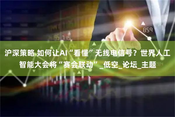 沪深策略 如何让AI“看懂”无线电信号？世界人工智能大会将“赛会联动”_低空_论坛_主题