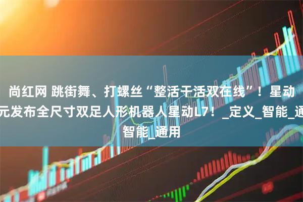 尚红网 跳街舞、打螺丝“整活干活双在线”！星动纪元发布全尺寸双足人形机器人星动L7！_定义_智能_通用