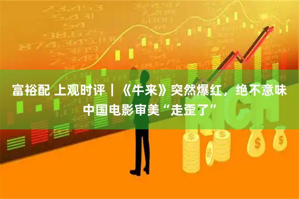 富裕配 上观时评｜《牛来》突然爆红，绝不意味中国电影审美“走歪了”