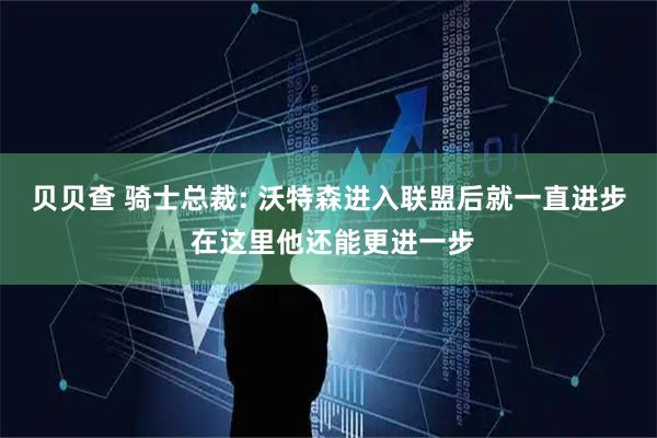 贝贝查 骑士总裁: 沃特森进入联盟后就一直进步 在这里他还能更进一步