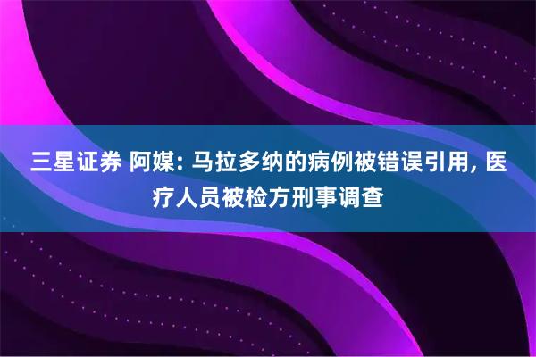 三星证券 阿媒: 马拉多纳的病例被错误引用, 医疗人员被检方刑事调查