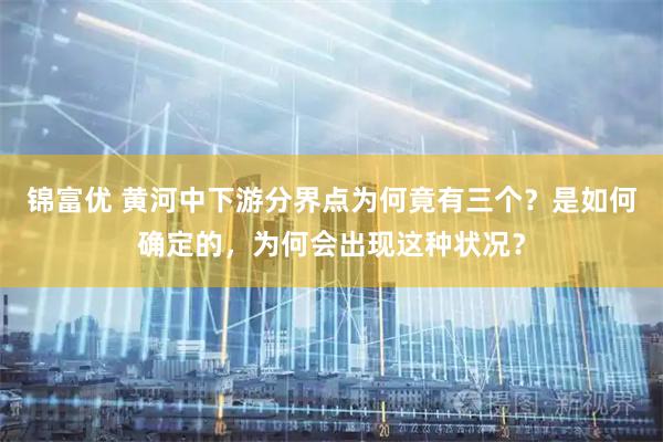 锦富优 黄河中下游分界点为何竟有三个？是如何确定的，为何会出现这种状况？