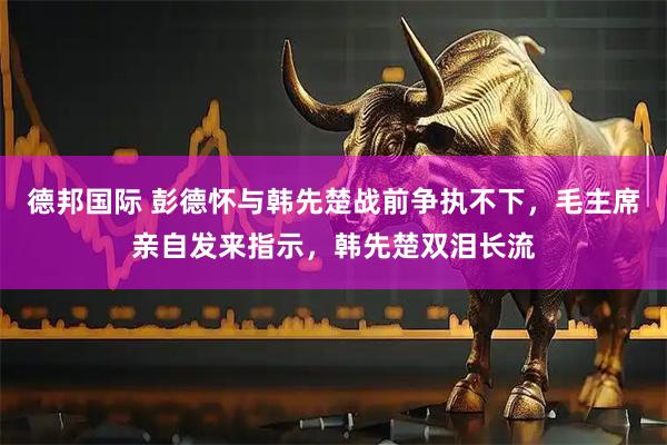 德邦国际 彭德怀与韩先楚战前争执不下，毛主席亲自发来指示，韩先楚双泪长流